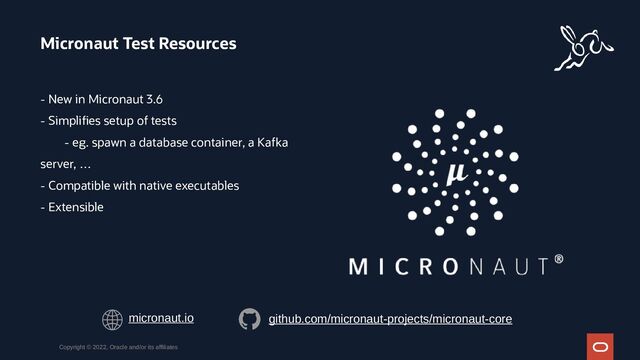 - New in Micronaut 3.6
- Simplifies setup of tests
- eg. spawn a database container, a Kafka
server, …
- Compatible with native executables
- Extensible
Micronaut Test Resources
Copyright © 2022, Oracle and/or its affiliates
micronaut.io github.com/micronaut-projects/micronaut-core
