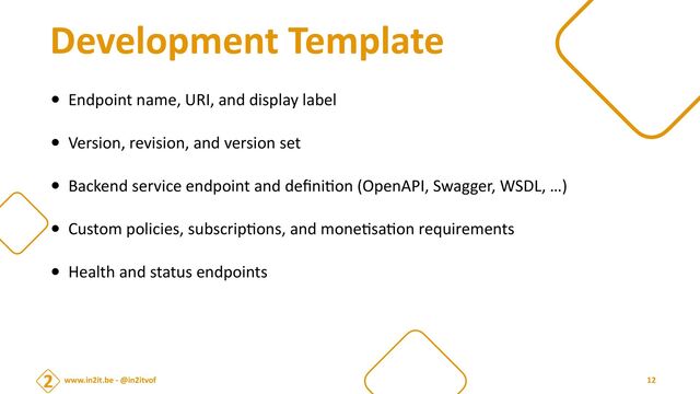www.in2it.be - @in2itvof
Development Template
• Endpoint name, URI, and display label


• Version, revision, and version set


• Backend service endpoint and de
fi
ni
ti
on (OpenAPI, Swagger, WSDL, …)


• Custom policies, subscrip
ti
ons, and mone
ti
sa
ti
on requirements


• Health and status endpoints
12
