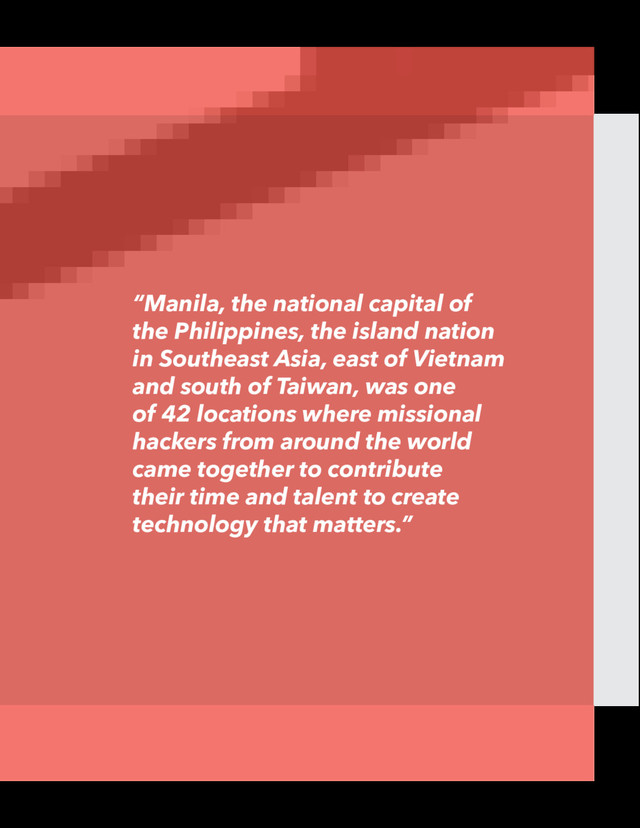 “Manila, the national capital of
the Philippines, the island nation
in Southeast Asia, east of Vietnam
and south of Taiwan, was one
of 42 locations where missional
hackers from around the world
came together to contribute
their time and talent to create
technology that matters.”
