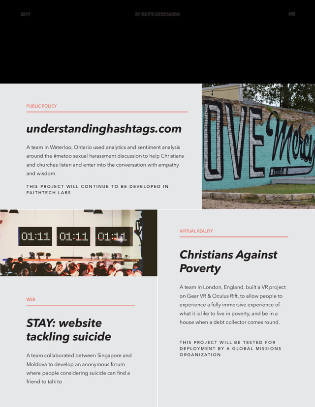 A team in Waterloo, Ontario used analytics and sentiment analysis
around the #metoo sexual harassment discussion to help Christians
and churches listen and enter into the conversation with empathy
and wisdom.
understandinghashtags.com
PUBLIC POLICY
WEB
VIRTUAL REALITY
T H I S P R O J E C T W I L L B E T E S T E D F O R
D E P L O Y M E N T B Y A G L O B A L M I S S I O N S
O R G A N I Z AT I O N
T H I S P R O J E C T W I L L C O N T I N U E T O B E D E V E L O P E D I N
FA I T H T E C H L A B S
A team collaborated between Singapore and
Moldova to develop an anonymous forum
where people considering suicide can find a
friend to talk to
A team in London, England, built a VR project
on Gear VR & Oculus Rift, to allow people to
experience a fully immersive experience of
what it is like to live in poverty, and be in a
house when a debt collector comes round.
STAY: website
tackling suicide
Christians Against
Poverty
2017 BY QUITE UNCOMMON #23
