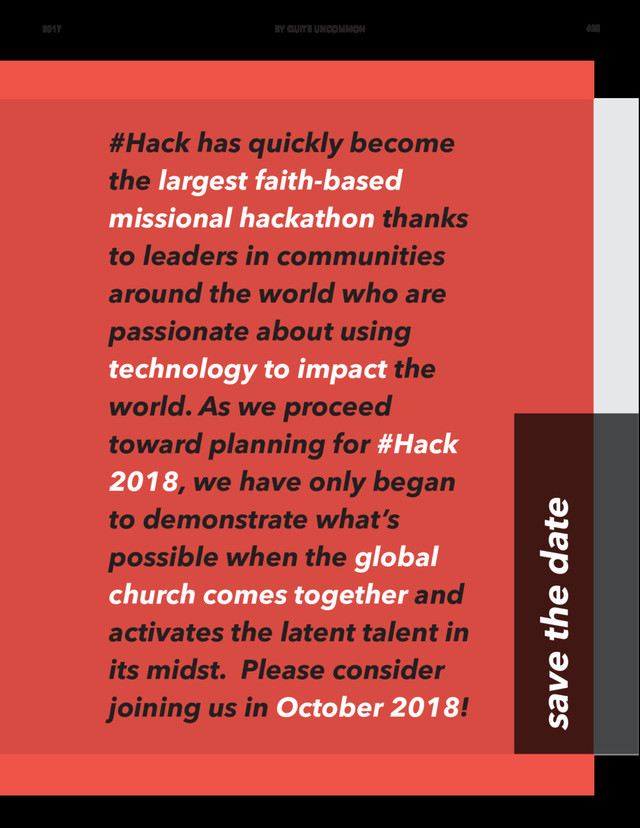 #Hack has quickly become
the largest faith-based
missional hackathon thanks
to leaders in communities
around the world who are
passionate about using
technology to impact the
world. As we proceed
toward planning for #Hack
2018, we have only began
to demonstrate what’s
possible when the global
church comes together and
activates the latent talent in
its midst. Please consider
joining us in October 2018!
save the date
2017 BY QUITE UNCOMMON #25
