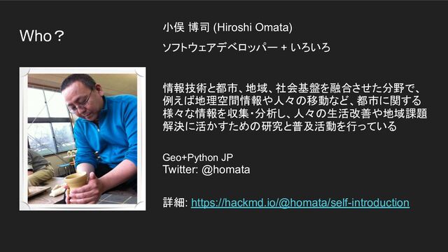 Who？ 小俣 博司 (Hiroshi Omata)
ソフトウェアデベロッパー + いろいろ
情報技術と都市、地域、社会基盤を融合させた分野で、
例えば地理空間情報や人々の移動など、都市に関する
様々な情報を収集・分析し、人々の生活改善や地域課題
解決に活かすための研究と普及活動を行っている
Geo+Python JP
Twitter: @homata
詳細: https://hackmd.io/@homata/self-introduction
