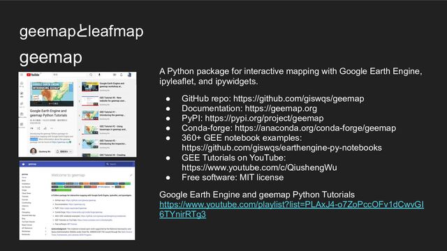 geemapとleafmap
A Python package for interactive mapping with Google Earth Engine,
ipyleaflet, and ipywidgets.
● GitHub repo: https://github.com/giswqs/geemap
● Documentation: https://geemap.org
● PyPI: https://pypi.org/project/geemap
● Conda-forge: https://anaconda.org/conda-forge/geemap
● 360+ GEE notebook examples:
https://github.com/giswqs/earthengine-py-notebooks
● GEE Tutorials on YouTube:
https://www.youtube.com/c/QiushengWu
● Free software: MIT license
Google Earth Engine and geemap Python Tutorials
https://www.youtube.com/playlist?list=PLAxJ4-o7ZoPccOFv1dCwvGI
6TYnirRTg3
geemap
