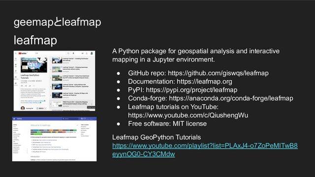 geemapとleafmap
A Python package for geospatial analysis and interactive
mapping in a Jupyter environment.
● GitHub repo: https://github.com/giswqs/leafmap
● Documentation: https://leafmap.org
● PyPI: https://pypi.org/project/leafmap
● Conda-forge: https://anaconda.org/conda-forge/leafmap
● Leafmap tutorials on YouTube:
https://www.youtube.com/c/QiushengWu
● Free software: MIT license
Leafmap GeoPython Tutorials
https://www.youtube.com/playlist?list=PLAxJ4-o7ZoPeMITwB8
eyynOG0-CY3CMdw
leafmap
