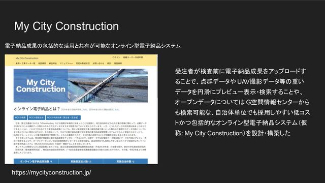 My City Construction
受注者が検査前に電子納品成果をアップロードす
ることで、点群データや UAV撮影データ等の重い
データを円滑にプレビュー表示・検索することや、
オープンデータについては G空間情報センターから
も検索可能な、自治体単位でも採用しやすい低コス
トかつ包括的なオンライン型電子納品システム（仮
称：My City Construction）を設計・構築した
https://mycityconstruction.jp/
電子納品成果の包括的な活用と共有が可能なオンライン型電子納品システム
