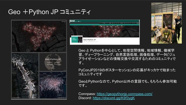 Geo ＋Python JP コミュニティ
Geo と Pythonを中心として、地理空間情報、地域情報、機械学
習、ディープラーニング、自然言語処理、画像処理、データビジュ
アライゼーションなどの情報交換や交流するためのコミュニティで
す。
PyConJP2019のポスターセッションの応募がキッカケで始まった
コミュニティです
GeoとPythonなので、Python以外の言語でも、もちろん参加可能
です。
Connpass: https://geopythonjp.connpass.com/
Discord: https://discord.gg/K9f3ygK
