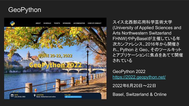 GeoPython
スイス北西部応用科学芸術大学
(University of Applied Sciences and
Arts Northwestern Switzerland
FHNW)やPyBaselが主催している年
次カンファレンス、2016年から開催さ
れ、Python と Geo、そのツールキット
とアプリケーションに焦点をあてて開催
されている
GeoPython 2022
https://2022.geopython.net/
2022年6月20日～22日
Basel, Switzerland & Online
