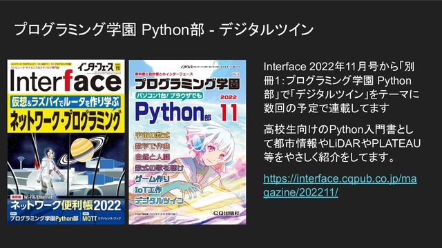 プログラミング学園 Python部 - デジタルツイン
Interface 2022年11月号から「別
冊1：プログラミング学園 Python
部」で「デジタルツイン」をテーマに
数回の予定で連載してます
高校生向けのPython入門書とし
て都市情報やLiDARやPLATEAU
等をやさしく紹介をしてます。
https://interface.cqpub.co.jp/ma
gazine/202211/
