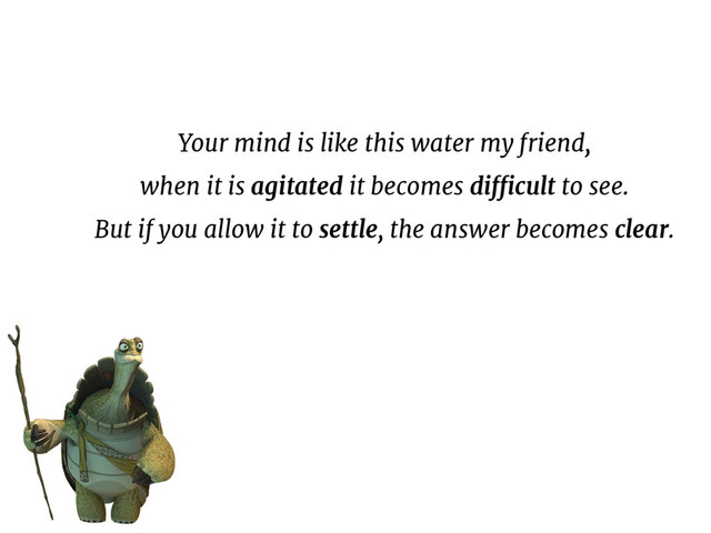 Your mind is like this water my friend,
when it is agitated it becomes difficult to see.
But if you allow it to settle, the answer becomes clear.
