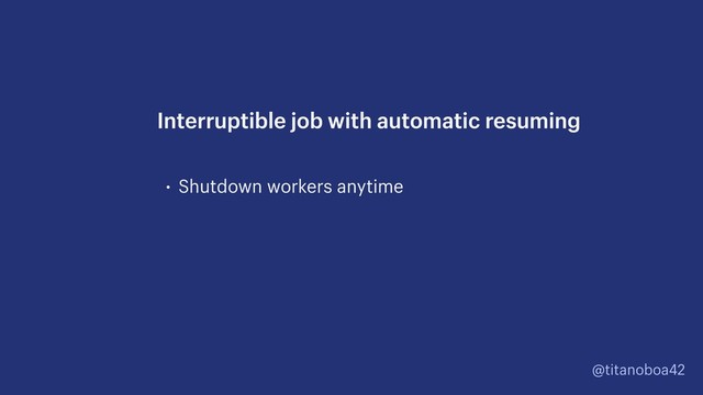 @titanoboa42
• Shutdown workers anytime
Interruptible job with automatic resuming
