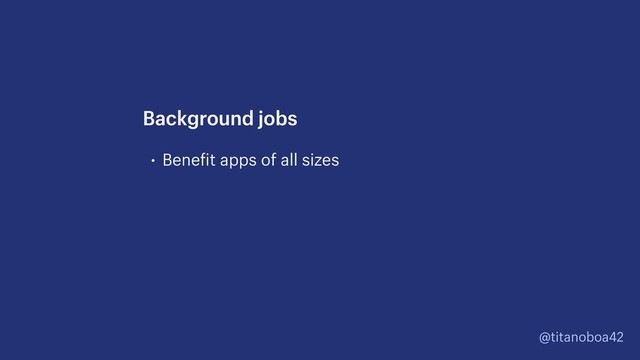 @titanoboa42
• Benefit apps of all sizes
Background jobs
