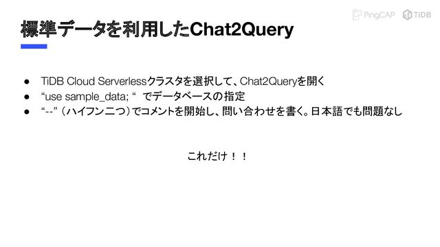 標準データを利用したChat2Query
● TiDB Cloud Serverlessクラスタを選択して、Chat2Queryを開く
● “use sample_data; “ でデータベースの指定
● “--” （ハイフン二つ）でコメントを開始し、問い合わせを書く。日本語でも問題なし
これだけ！！
