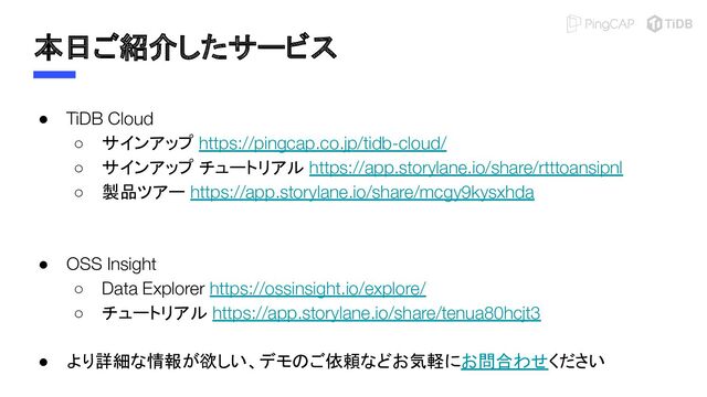 本日ご紹介したサービス
● TiDB Cloud
○ サインアップ https://pingcap.co.jp/tidb-cloud/
○ サインアップ チュートリアル https://app.storylane.io/share/rtttoansipnl
○ 製品ツアー https://app.storylane.io/share/mcgy9kysxhda
● OSS Insight
○ Data Explorer https://ossinsight.io/explore/
○ チュートリアル https://app.storylane.io/share/tenua80hcjt3
● より詳細な情報が欲しい、デモのご依頼などお気軽にお問合わせください
