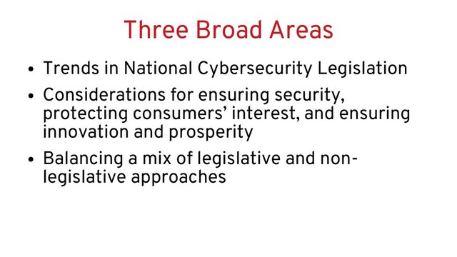 Three Broad Areas
●
Trends in National Cybersecurity Legislation
●
Considerations for ensuring security,
protecting consumers’ interest, and ensuring
innovation and prosperity
●
Balancing a mix of legislative and non-
legislative approaches
