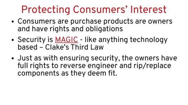 Protecting Consumers’ Interest
●
Consumers are purchase products are owners
and have rights and obligations
●
Security is MAGIC - like anything technology
based – Clake’s Third Law
●
Just as with ensuring security, the owners have
full rights to reverse engineer and rip/replace
components as they deem fit.
