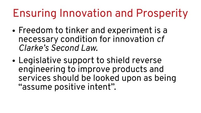 Ensuring Innovation and Prosperity
●
Freedom to tinker and experiment is a
necessary condition for innovation cf
Clarke’s Second Law.
●
Legislative support to shield reverse
engineering to improve products and
services should be looked upon as being
“assume positive intent”.
