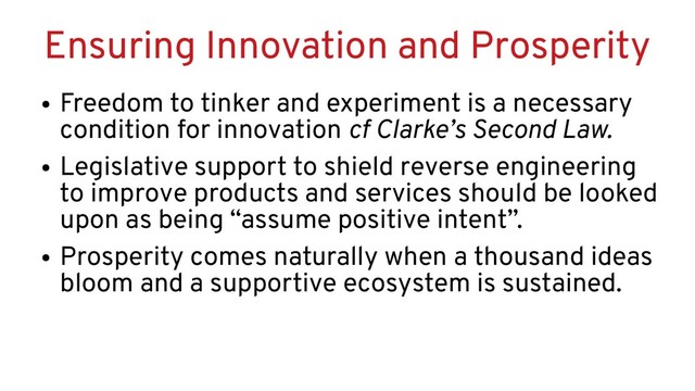 Ensuring Innovation and Prosperity
●
Freedom to tinker and experiment is a necessary
condition for innovation cf Clarke’s Second Law.
●
Legislative support to shield reverse engineering
to improve products and services should be looked
upon as being “assume positive intent”.
●
Prosperity comes naturally when a thousand ideas
bloom and a supportive ecosystem is sustained.
