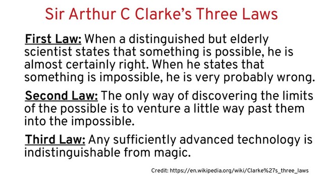 Sir Arthur C Clarke’s Three Laws
First Law: When a distinguished but elderly
scientist states that something is possible, he is
almost certainly right. When he states that
something is impossible, he is very probably wrong.
Second Law: The only way of discovering the limits
of the possible is to venture a little way past them
into the impossible.
Third Law: Any sufficiently advanced technology is
indistinguishable from magic.
Credit: https://en.wikipedia.org/wiki/Clarke%27s_three_laws
