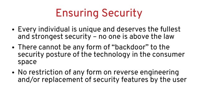 Ensuring Security
●
Every individual is unique and deserves the fullest
and strongest security – no one is above the law
●
There cannot be any form of “backdoor” to the
security posture of the technology in the consumer
space
●
No restriction of any form on reverse engineering
and/or replacement of security features by the user
