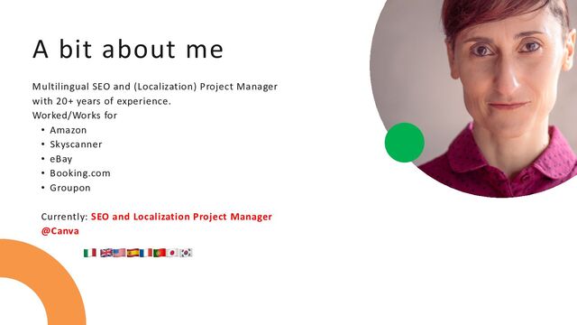 A bit about me
Multilingual SEO and (Localization) Project Manager
with 20+ years of experience.
Worked/Works for
• Amazon
• Skyscanner
• eBay
• Booking.com
• Groupon
Currently: SEO and Localization Project Manager
@Canva
🇮🇹‍ 🇬🇧🇺🇸🇪🇸🇫🇷🇵🇹🇯🇵🇰🇷‍‍‍‍‍‍‍
