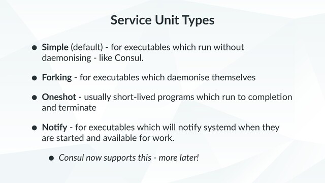 Service Unit Types
• Simple (default) - for executables which run without
daemonising - like Consul.
• Forking - for executables which daemonise themselves
• Oneshot - usually short-lived programs which run to comple9on
and terminate
• No+fy - for executables which will no9fy systemd when they
are started and available for work.
• Consul now supports this - more later!
