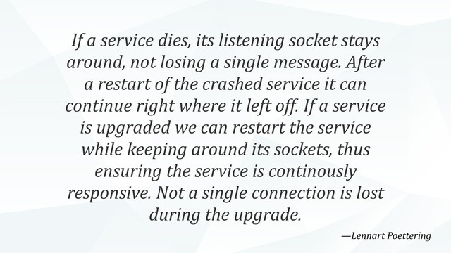 If a service dies, its listening socket stays
around, not losing a single message. After
a restart of the crashed service it can
continue right where it left off. If a service
is upgraded we can restart the service
while keeping around its sockets, thus
ensuring the service is continously
responsive. Not a single connection is lost
during the upgrade.
—Lennart Poettering
