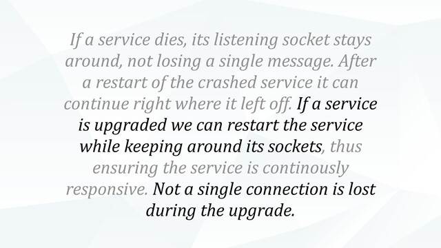 If a service dies, its listening socket stays
around, not losing a single message. After
a restart of the crashed service it can
continue right where it left off. If a service
is upgraded we can restart the service
while keeping around its sockets, thus
ensuring the service is continously
responsive. Not a single connection is lost
during the upgrade.
