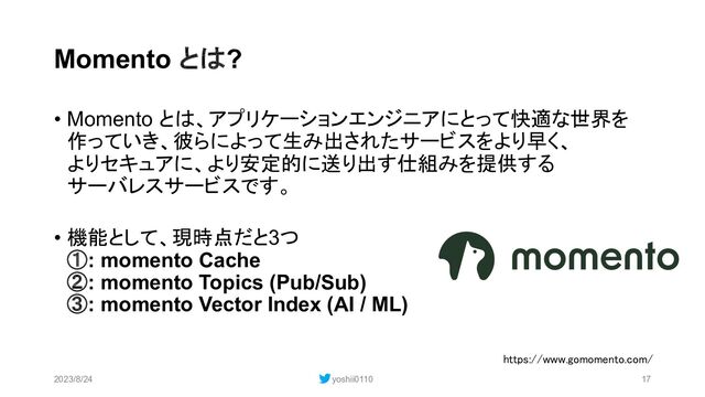 Momento とは?
• Momento とは、アプリケーションエンジニアにとって快適な世界を
作っていき、彼らによって生み出されたサービスをより早く、
よりセキュアに、より安定的に送り出す仕組みを提供する
サーバレスサービスです。
• 機能として、現時点だと3つ
①: momento Cache
②: momento Topics (Pub/Sub)
③: momento Vector Index (AI / ML)
2023/8/24 yoshii0110 17
https://www.gomomento.com/
