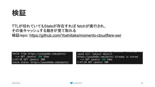 検証
2023/8/24 yoshii0110 22
TTLが切れていてもStaleが存在すれば fetchが実行され、
その後キャッシュする動きが見て取れる
検証repo: https://github.com/Yoshiitaka/momento-cloudflare-swr

