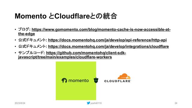 Momento とCloudflareとの統合
• ブログ: https://www.gomomento.com/blog/momento-cache-is-now-accessible-at-
the-edge
• 公式ドキュメント: https://docs.momentohq.com/ja/develop/api-reference/http-api
• 公式ドキュメント: https://docs.momentohq.com/ja/develop/integrations/cloudflare
• サンプルコード: https://github.com/momentohq/client-sdk-
javascript/tree/main/examples/cloudflare-workers
2023/8/24 yoshii0110 24
