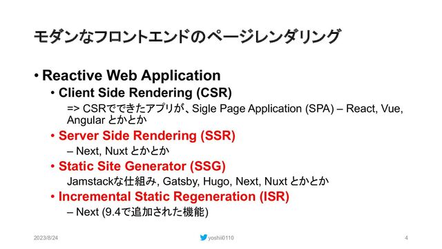 モダンなフロントエンドのページレンダリング
• Reactive Web Application
• Client Side Rendering (CSR)
=> CSRでできたアプリが、Sigle Page Application (SPA) – React, Vue,
Angular とかとか
• Server Side Rendering (SSR)
– Next, Nuxt とかとか
• Static Site Generator (SSG)
Jamstackな仕組み, Gatsby, Hugo, Next, Nuxt とかとか
• Incremental Static Regeneration (ISR)
– Next (9.4で追加された機能)
2023/8/24 yoshii0110 4
