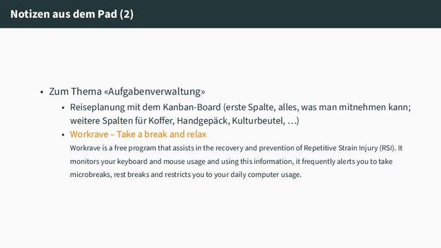 Notizen aus dem Pad (2)
• Zum Thema «Aufgabenverwaltung»
• Reiseplanung mit dem Kanban-Board (erste Spalte, alles, was man mitnehmen kann;
weitere Spalten für Koffer, Handgepäck, Kulturbeutel, …)
• Workrave – Take a break and relax
Workrave is a free program that assists in the recovery and prevention of Repetitive Strain Injury (RSI). It
monitors your keyboard and mouse usage and using this information, it frequently alerts you to take
microbreaks, rest breaks and restricts you to your daily computer usage.

