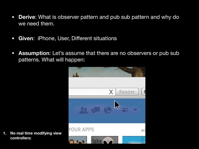 • Derive: What is observer pattern and pub sub pattern and why do
we need them.

• Given: iPhone, User, Diﬀerent situations 

• Assumption: Let’s assume that there are no observers or pub sub
patterns. What will happen:
1. No real time modifying view
controllers:
