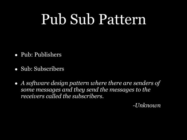 Pub Sub Pattern
• Pub: Publishers
• Sub: Subscribers
• A software design pattern where there are senders of
some messages and they send the messages to the
receivers called the subscribers.
-Unknown
