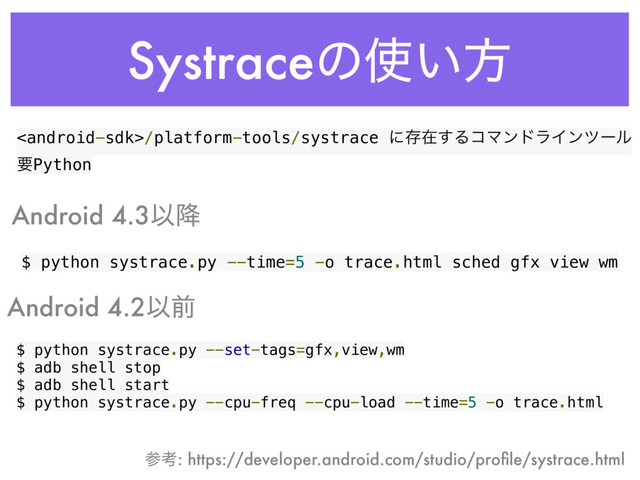 Systraceͷ࢖͍ํ
$ python systrace.py --time=5 -o trace.html sched gfx view wm
$ python systrace.py --set-tags=gfx,view,wm
$ adb shell stop
$ adb shell start
$ python systrace.py --cpu-freq --cpu-load --time=5 -o trace.html
Android 4.3Ҏ߱
Android 4.2Ҏલ
/platform-tools/systrace ʹଘࡏ͢ΔίϚϯυϥΠϯπʔϧ
ཁPython
ࢀߟ: https://developer.android.com/studio/proﬁle/systrace.html
