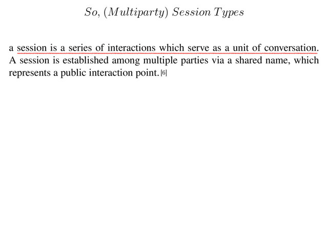 a session is a series of interactions which serve as a unit of conversation.
A session is established among multiple parties via a shared name, which
represents a public interaction point.
[6]
So,
(
Multiparty
)
Session Types
