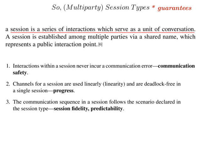 * guarantees
1. Interactions within a session never incur a communication error—communication
safety.
2. Channels for a session are used linearly (linearity) and are deadlock-free in
a single session—progress.
3. The communication sequence in a session follows the scenario declared in
the session type—session ﬁdelity, predictability.
a session is a series of interactions which serve as a unit of conversation.
A session is established among multiple parties via a shared name, which
represents a public interaction point.
[6]
So,
(
Multiparty
)
Session Types
