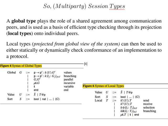 A global type plays the role of a shared agreement among communication
peers, and is used as a basis of efﬁcient type checking through its projection
(local types) onto individual peers.
Local types (projected from global view of the system) can then be used to
either statically or dynamically check conformance of an implementation to
a protocol.
So,
(
Multiparty
)
Session Types
[6]
