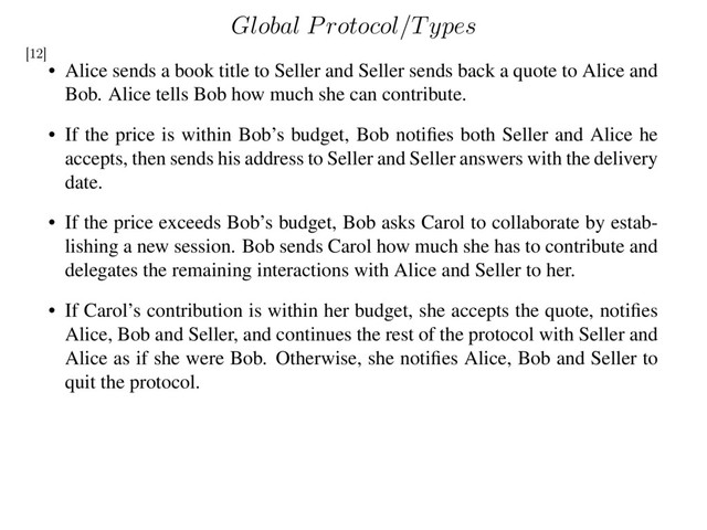 Global Protocol/Types
• Alice sends a book title to Seller and Seller sends back a quote to Alice and
Bob. Alice tells Bob how much she can contribute.
• If the price is within Bob’s budget, Bob notiﬁes both Seller and Alice he
accepts, then sends his address to Seller and Seller answers with the delivery
date.
• If the price exceeds Bob’s budget, Bob asks Carol to collaborate by estab-
lishing a new session. Bob sends Carol how much she has to contribute and
delegates the remaining interactions with Alice and Seller to her.
• If Carol’s contribution is within her budget, she accepts the quote, notiﬁes
Alice, Bob and Seller, and continues the rest of the protocol with Seller and
Alice as if she were Bob. Otherwise, she notiﬁes Alice, Bob and Seller to
quit the protocol.
[12]
