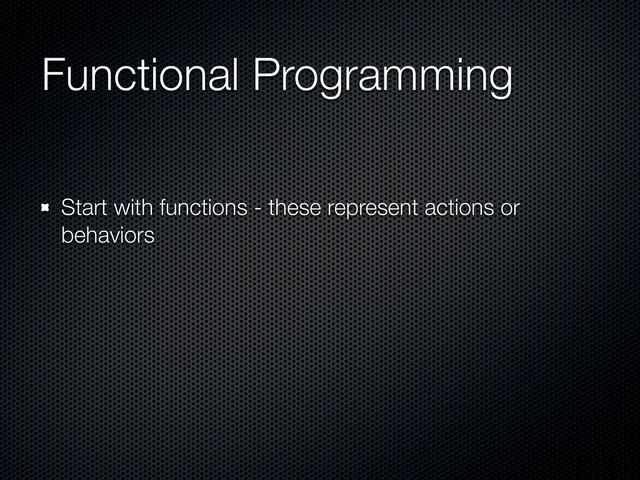 Functional Programming
Start with functions - these represent actions or
behaviors
