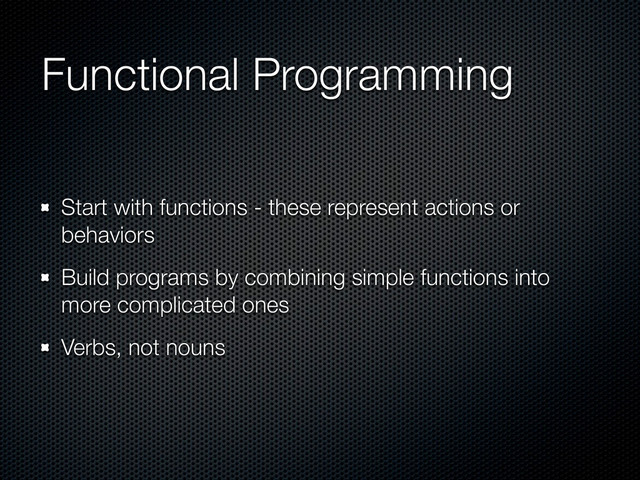 Functional Programming
Start with functions - these represent actions or
behaviors
Build programs by combining simple functions into
more complicated ones
Verbs, not nouns
