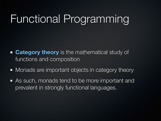 Functional Programming
Category theory is the mathematical study of
functions and composition
Monads are important objects in category theory
As such, monads tend to be more important and
prevalent in strongly functional languages.
