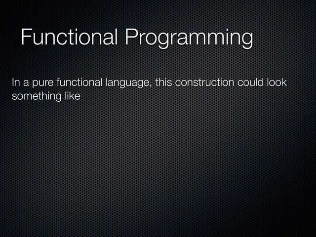 Functional Programming
In a pure functional language, this construction could look
something like
