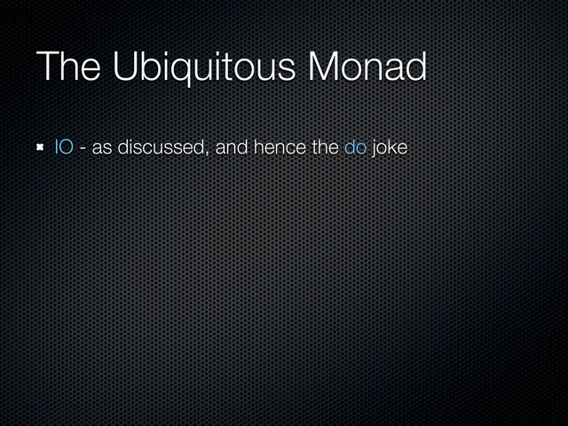 The Ubiquitous Monad
IO - as discussed, and hence the do joke
