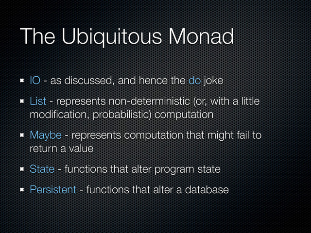 The Ubiquitous Monad
IO - as discussed, and hence the do joke
List - represents non-deterministic (or, with a little
modiﬁcation, probabilistic) computation
Maybe - represents computation that might fail to
return a value
State - functions that alter program state
Persistent - functions that alter a database
