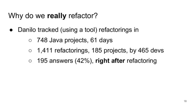 Why do we really refactor?
● Danilo tracked (using a tool) refactorings in
○ 748 Java projects, 61 days
○ 1,411 refactorings, 185 projects, by 465 devs
○ 195 answers (42%), right after refactoring
18
