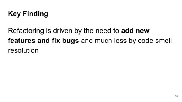 Key Finding
Refactoring is driven by the need to add new
features and fix bugs and much less by code smell
resolution
20
