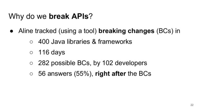 Why do we break APIs?
● Aline tracked (using a tool) breaking changes (BCs) in
○ 400 Java libraries & frameworks
○ 116 days
○ 282 possible BCs, by 102 developers
○ 56 answers (55%), right after the BCs
22
