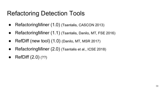 Refactoring Detection Tools
● RefactoringMiner (1.0) (Tsantalis, CASCON 2013)
● RefactoringMiner (1.1) (Tsantalis, Danilo, MT, FSE 2016)
● RefDiff (new tool) (1.0) (Danilo, MT, MSR 2017)
● RefactoringMiner (2.0) (Tsantalis et al., ICSE 2018)
● RefDiff (2.0) (??)
39
