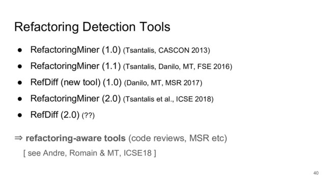Refactoring Detection Tools
● RefactoringMiner (1.0) (Tsantalis, CASCON 2013)
● RefactoringMiner (1.1) (Tsantalis, Danilo, MT, FSE 2016)
● RefDiff (new tool) (1.0) (Danilo, MT, MSR 2017)
● RefactoringMiner (2.0) (Tsantalis et al., ICSE 2018)
● RefDiff (2.0) (??)
⇒ refactoring-aware tools (code reviews, MSR etc)
[ see Andre, Romain & MT, ICSE18 ]
40
